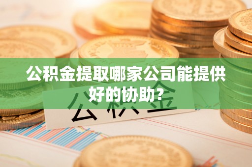 叶县公积金提取哪家公司能提供好的协助？